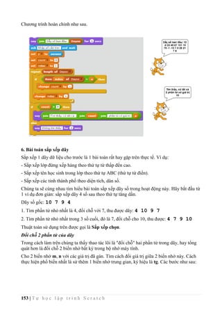 153 | T ự h ọ c l ậ p t r ì n h S c r a t c h
Chương trình hoàn chỉnh như sau.
6. Bài toán sắp xếp dãy
Sắp xếp 1 dãy dữ liệu cho trước là 1 bài toán rất hay gặp trên thực tế. Ví dụ:
- Sắp xếp lớp đứng xếp hàng theo thứ tự từ thấp đến cao.
- Sắp xếp tên học sinh trong lớp theo thứ tự ABC (thứ tự từ điển).
- Sắp xếp các tỉnh thành phố theo diện tích, dân số.
Chúng ta sẽ cùng nhau tìm hiểu bài toán sắp xếp dãy số trong hoạt động này. Hãy bắt đầu từ
1 ví dụ đơn giản: sắp xếp dãy 4 số sau theo thứ tự tăng dần.
Dãy số gốc: 10 7 9 4
1. Tìm phần tử nhỏ nhất là 4, đổi chỗ với 7, thu được dãy: 4 10 9 7
2. Tìm phần tử nhỏ nhất trong 3 số cuối, đó là 7, đổi chỗ cho 10, thu được: 4 7 9 10
Thuật toán sử dụng trên được gọi là Sắp xếp chọn.
Đổi chỗ 2 phần tử của dãy
Trong cách làm trên chúng ta thấy thao tác lõi là "đổi chỗ" hai phần tử trong dãy, hay tổng
quát hơn là đổi chỗ 2 biến nhớ bất kỳ trong bộ nhớ máy tính.
Cho 2 biến nhớ m, n với các giá trị đã gán. Tìm cách đổi giá trị giữa 2 biến nhớ này. Cách
thực hiện phổ biến nhất là sử thêm 1 biến nhớ trung gian, ký hiệu là tg. Các bước như sau:
 
