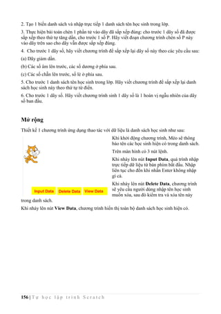 156 | T ự h ọ c l ậ p t r ì n h S c r a t c h
2. Tạo 1 biến danh sách và nhập trực tiếp 1 danh sách tên học sinh trong lớp.
3. Thực hiện bài toán chèn 1 phần tử vào dãy đã sắp xếp đúng: cho trước 1 dãy số đã được
sắp xếp theo thứ tự tăng dần, cho trước 1 số P. Hãy viết đoạn chương trình chèn số P này
vào dãy trên sao cho dãy vẫn được sắp xếp đúng.
4. Cho trước 1 dãy số, hãy viết chương trình để sắp xếp lại dãy số này theo các yêu cầu sau:
(a) Dãy giảm dần.
(b) Các số âm lên trước, các số dương ở phía sau.
(c) Các số chẵn lên trước, số lẻ ở phía sau.
5. Cho trước 1 danh sách tên học sinh trong lớp. Hãy viết chương trình để sắp xếp lại danh
sách học sinh này theo thứ tự từ điển.
6. Cho trước 1 dãy số. Hãy viết chương trình sinh 1 dãy số là 1 hoán vị ngẫu nhiên của dãy
số ban đầu.
Mở rộng
Thiết kế 1 chương trình ứng dụng thao tác với dữ liệu là danh sách học sinh như sau:
Khi khởi động chương trình, Mèo sẽ thông
báo tên các học sinh hiện có trong danh sách.
Trên màn hình có 3 nút lệnh.
Khi nháy lên nút Input Data, quá trình nhập
trực tiếp dữ liệu từ bàn phím bắt đầu. Nhập
liên tục cho đến khi nhấn Enter không nhập
gì cả.
Khi nháy lên nút Delete Data, chương trình
sẽ yêu cầu người dùng nhập tên học sinh
muốn xóa, sau đó kiểm tra và xóa tên này
trong danh sách.
Khi nháy lên nút View Data, chương trình hiển thị toàn bộ danh sách học sinh hiện có.
 