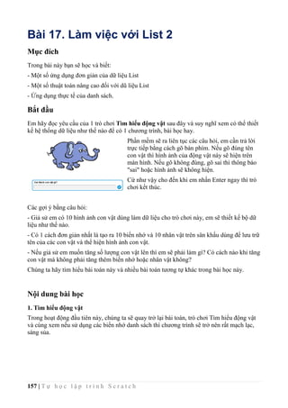 157 | T ự h ọ c l ậ p t r ì n h S c r a t c h
Bài 17. Làm việc với List 2
Mục đích
Trong bài này bạn sẽ học và biết:
- Một số ứng dụng đơn giản của dữ liệu List
- Một số thuật toán nâng cao đối với dũ liệu List
- Ứng dụng thực tế của danh sách.
Bắt đầu
Em hãy đọc yêu cầu của 1 trò chơi Tìm hiểu động vật sau đây và suy nghĩ xem có thể thiết
kế hệ thống dữ liệu như thế nào để có 1 chương trình, bài học hay.
Phần mềm sẽ ra liên tục các câu hỏi, em cần trả lời
trực tiếp bằng cách gõ bàn phím. Nếu gõ đúng tên
con vật thì hình ảnh của động vật này sẽ hiện trên
màn hình. Nếu gõ không đúng, gõ sai thì thông báo
"sai" hoặc hình ảnh sẽ không hiện.
Cứ như vậy cho đến khi em nhấn Enter ngay thì trò
chơi kết thúc.
Các gợi ý bằng câu hỏi:
- Giả sử em có 10 hình ảnh con vật dùng làm dữ liệu cho trò chơi này, em sẽ thiết kế bộ dữ
liệu như thế nào.
- Có 1 cách đơn giản nhất là tạo ra 10 biến nhớ và 10 nhân vật trên sân khấu dùng để lưu trữ
tên của các con vật và thể hiện hình ảnh con vật.
- Nếu giả sử em muốn tăng số lượng con vật lên thì em sẽ phải làm gì? Có cách nào khi tăng
con vật mà không phải tăng thêm biến nhớ hoặc nhân vật không?
Chúng ta hãy tìm hiểu bài toán này và nhiều bài toán tương tự khác trong bài học này.
Nội dung bài học
1. Tìm hiểu động vật
Trong hoạt động đầu tiên này, chúng ta sẽ quay trở lại bài toán, trò chơi Tìm hiểu động vật
và cùng xem nếu sử dụng các biến nhớ danh sách thì chương trình sẽ trở nên rất mạch lạc,
sáng sủa.
 