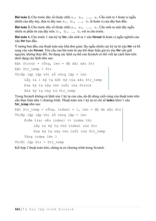 161 | T ự h ọ c l ậ p t r ì n h S c r a t c h
Bài toán 2. Cho trước dãy số (hoặc chữ) a1, a2, …., an. Cần sinh ra 1 hoán vị ngẫu
nhiên của dãy này, đưa ra dãy sau: b1, b2, …., bn là hoán vị của dãy ban đầu.
Bài toán 3. Cho trước dãy số (hoặc chữ) a1, a2, …., an. Cần sinh ra một dãy ngẫu
nhiên m phần tử của dãy trên: b1, b2, …, bm với m cho trước.
Bài toán 1. Cho trước 1 xâu ký tự Str, cần sinh ra 1 xâu Strout là hoán vị ngẫu nghiên của
xâu Str ban đầu.
Ý tưởng ban đầu của thuật toán này khá đơn giản: lấy ngẫu nhiên các ký tự từ xâu Str và bổ
sung vào xâu Strout. Yêu cầu của bài toán là sau khi thực hiện giá trị xâu Str cần giữ
nguyên, không thay đổi. Sử dụng các lệnh cụ thề của Scratch có thể viết lại cách làm trên
dưới dạng cây lệnh như sau:
Đặt Strout = rỗng, len = độ dài xâu Str
Đặt Str_temp = Str
Thiếp lập lặp với số vòng lặp = len
Lấy ra 1 ký tự bất kỳ của xâu Str_temp
Đưa ký tự này vào cuối của Strout
Xóa ký tự này từ Str_temp
Trong Scratch không có lệnh xóa 1 ký tự của xâu, do đó dòng cuối cùng của thuật toán trên
cần thực hiện như 1 chương trình. Thuật toán xóa 1 ký tự có chỉ số index khỏi 1 xâu
Str_temp như sau:
Đặt Str_temp = rỗng, index1 = 1, len = độ dà xâu Str
Thiếp lập lặp với số vòng lặp = len
Kiểm tra: nếu index1 <> index thì
Lấy ra ký tự thứ index1 của Str
Đưa ký tự này vào cuối của Str_temp
Tăng index lên 1
Thiết lập Str = Str_temp
Kết hợp 2 thuật toán trên, chúng ta có chương trình trong Scratch.
 