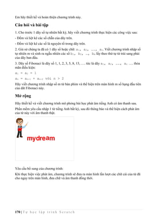 170 | T ự h ọ c l ậ p t r ì n h S c r a t c h
Em hãy thiết kế và hoàn thiện chương trình này.
Câu hỏi và bài tập
1. Cho trước 1 dãy số tự nhiên bất kỳ, hãy viết chương trình thực hiện các công việc sau:
- Đếm và liệt kê các số chẵn của dãy trên.
- Đếm và liệt kê các số là nguyên tố trong dãy trên.
2. Giả sử chúng ta đã có 1 dãy số hoặc chữ: a1, a2, …., an. Viết chương trình nhập số
tự nhiên m và sinh ra ngẫu nhiên các số b1, b2, …, bm lấy theo thứ tự từ trái sang phải
của dãy ban đầu.
3. Dãy số Fibonaci là dãy số 1, 1, 2, 3, 5, 8, 13, …. tức là dãy a1, a2, …., an …. thỏa
mãn điều kiện:
a1 = a2 = 1
an = an-1 + an-2 với n > 2
Hãy viết chương trình nhập số m từ bàn phím và thể hiện trên màn hình m số hạng đầu tiên
của dãt Fibonaci này.
Mở rộng
Hãy thiết kế và viết chương trình mô phỏng bài học phát âm tiếng Anh có âm thanh sau.
Phần mềm yêu cầu nhập 1 từ tiếng Anh bất kỳ, sau đó thông báo và thể hiện cách phát âm
của từ này với âm thanh thật.
Yêu cầu bổ sung của chương trình:
Khi thực hiện việc phát âm, chương trình sẽ đưa ra màn hình lần lượt các chữ cái của từ đã
cho ngay trên màn hình, đưa chữ và âm thanh đồng thời.
 