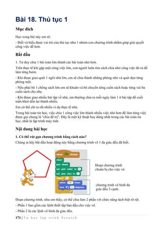 171 | T ự h ọ c l ậ p t r ì n h S c r a t c h
Bài 18. Thủ tục 1
Mục đích
Học xong bài này em sẽ:
- Biết và hiểu được vai trò của thủ tục như 1 nhóm con chương trình nhằm giúp giải quyết
công việc dễ hơn.
Bắt đầu
1. Tư duy chia 1 bài toán lớn thành các bài toán nhỏ hơn.
Trên thực tế khi gặp một công việc lớn, con người luôn tìm cách chia nhỏ công việc đó ra để
làm từng bước.
- Khi được giao quét 1 ngôi nhà lớn, em sẽ chia thành những phòng nhỏ và quét dọn từng
phòng một.
- Nếu phải bê 1 chồng sách lớn em sẽ khuân và bê chuyển từng cuốn sách hoặc từng vài ba
cuốn sách cho nhẹ.
- Khi được giao nhiều bài tập về nhà, em thường chia ra mỗi ngày làm 1 ít bài tập để cuối
tuần khỏi dồn lại thành nhiều.
Em có thể chỉ ra rất nhiều ví dụ thực tế nữa.
Trong bài toán tin học, việc chia 1 công việc lớn thành nhiều việc nhỏ hơn để làm từng việc
được gọi chung là "chia để trị". Đây là một kỹ thuật hay dùng nhất trong các bài toán tin
học, nhất là lập trình máy tính.
Nội dung bài học
1. Có thể rút gọn chương trình bằng cách nào?
Chúng ta hãy bắt đầu hoạt động này bằng chương trình vẽ 1 đa giác đều đã biết.
Đoạn chương trình, như em thấy, có thể chia làm 2 phần với chức năng tách biệt rõ rệt.
- Phần 1 bao gồm các lệnh thiết lập ban đầu cho việc vẽ.
- Phần 2 là các lệnh vẽ hình đa giác đều.
Đoạn chương trình
chuẩn bị cho việc vẽ.
chương trình vẽ hình đa
giác đều 5 cạnh.
 