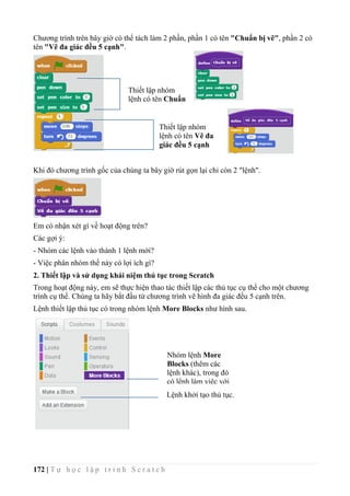 172 | T ự h ọ c l ậ p t r ì n h S c r a t c h
Chương trình trên bây giờ có thể tách làm 2 phần, phần 1 có tên "Chuẩn bị vẽ", phần 2 có
tên "Vẽ đa giác đều 5 cạnh".
Khi đó chương trình gốc của chúng ta bây giờ rút gọn lại chỉ còn 2 "lệnh".
Em có nhận xét gì về hoạt động trên?
Các gợi ý:
- Nhóm các lệnh vào thành 1 lệnh mới?
- Việc phân nhóm thế này có lợi ích gì?
2. Thiết lập và sử dụng khái niệm thủ tục trong Scratch
Trong hoạt động này, em sẽ thực hiện thao tác thiết lập các thủ tục cụ thể cho một chương
trình cụ thể. Chúng ta hãy bắt đầu từ chương trình vẽ hình đa giác đều 5 cạnh trên.
Lệnh thiết lập thủ tục có trong nhóm lệnh More Blocks như hình sau.
Thiết lập nhóm
lệnh có tên Chuẩn
bị vẽ
Thiết lập nhóm
lệnh có tên Vẽ đa
giác đều 5 cạnh
Nhóm lệnh More
Blocks (thêm các
lệnh khác), trong đó
có lệnh làm việc với
thủ tục.
Lệnh khởi tạo thủ tục.
 