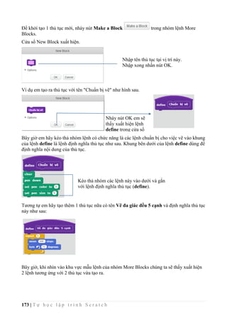 173 | T ự h ọ c l ậ p t r ì n h S c r a t c h
Để khởi tạo 1 thủ tục mới, nháy nút Make a Block trong nhóm lệnh More
Blocks.
Cửa sổ New Block xuất hiện.
Ví dụ em tạo ra thủ tục với tên "Chuẩn bị vẽ" như hình sau.
Bây giờ em hãy kéo thả nhóm lệnh có chức năng là các lệnh chuẩn bị cho việc vẽ vào khung
của lệnh define là lệnh định nghĩa thủ tục như sau. Khung bên dưới của lệnh define dùng để
định nghĩa nội dung của thủ tục.
Tương tự em hãy tạo thêm 1 thủ tục nữa có tên Vẽ đa giác đều 5 cạnh và định nghĩa thủ tục
này như sau:
Bây giờ, khi nhìn vào khu vực mẫu lệnh của nhóm More Blocks chúng ta sẽ thấy xuất hiện
2 lệnh tương ứng với 2 thủ tục vừa tạo ra.
Nhập tên thủ tục tại vị trí này.
Nhập xong nhấn nút OK.
Nháy nút OK em sẽ
thấy xuất hiện lệnh
define trong cửa sổ
lệnh.
Kéo thả nhóm các lệnh này vào dưới và gắn
với lệnh định nghĩa thủ tục (define).
 