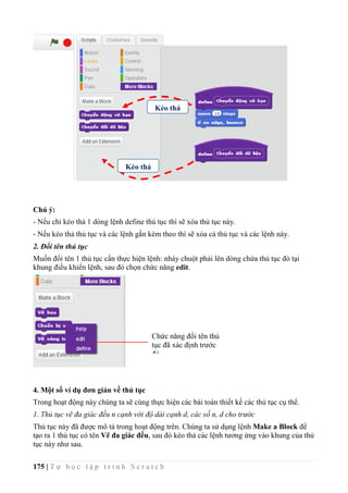 175 | T ự h ọ c l ậ p t r ì n h S c r a t c h
Chú ý:
- Nếu chỉ kéo thả 1 dòng lệnh define thủ tục thì sẽ xóa thủ tục này.
- Nếu kéo thả thủ tục và các lệnh gắn kèm theo thì sẽ xóa cả thủ tục và các lệnh này.
2. Đổi tên thủ tục
Muốn đổi tên 1 thủ tục cần thực hiện lệnh: nháy chuột phải lên dòng chứa thủ tục đó tại
khung điều khiển lệnh, sau đó chọn chức năng edit.
4. Một số ví dụ đơn giản về thủ tục
Trong hoạt động này chúng ta sẽ cùng thực hiện các bài toán thiết kế các thủ tục cụ thể.
1. Thủ tục vẽ đa giác đều n cạnh với độ dài cạnh d, các số n, d cho trước
Thủ tục này đã được mô tả trong hoạt động trên. Chúng ta sử dụng lệnh Make a Block để
tạo ra 1 thủ tục có tên Vẽ đa giác đều, sau đó kéo thả các lệnh tương ứng vào khung của thủ
tục này như sau.
Kéo thả
Kéo thả
Chức năng đổi tên thủ
tục đã xác định trước
đó.
 