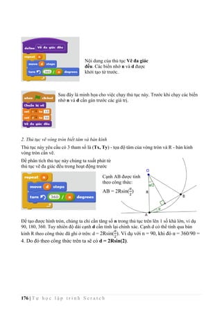 176 | T ự h ọ c l ậ p t r ì n h S c r a t c h
Sau đây là minh họa cho việc chạy thủ tục này. Trước khi chạy các biến
nhớ n và d cần gán trước các giá trị.
2. Thủ tục vẽ vòng tròn biết tâm và bán kính
Thủ tục này yêu cầu có 3 tham số là (Tx, Ty) - tọa độ tâm của vòng tròn và R - bán kính
vòng tròn cần vẽ.
Để phân tích thủ tục này chúng ta xuất phát từ
thủ tục vẽ đa giác đều trong hoạt động trước
Để tạo được hình tròn, chúng ta chỉ cần tăng số n trong thủ tục trên lên 1 số khá lớn, ví dụ
90, 180, 360. Tuy nhiên độ dài cạnh d cần tính lại chính xác. Cạnh d có thể tính qua bán
kính R theo công thức đã ghi ở trên: d = 2Rsin(
𝛼
2
). Ví dụ với n = 90, khi đó α = 360/90 =
4. Do đó theo công thức trên ta sẽ có d = 2Rsin(2).
Cạnh AB được tính
theo công thức:
AB = 2Rsin(
𝛼
2
)
Nội dung của thủ tục Vẽ đa giác
đều. Các biến nhớ n và d được
khởi tạo từ trước.
 