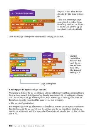 178 | T ự h ọ c l ậ p t r ì n h S c r a t c h
Dưới đây là đoạn chương trình hoàn chỉnh để sử dụng thủ tục trên.
5. Thủ tục gọi thủ tục khác và gọi chính nó
Như chúng ta đã thấy, thủ tục sau khi được khởi tạo sẽ hiện ra trong khung các mẫu lệnh và
được sử dụng như một lệnh bình thường. Do vậy hoàn toàn có thể xảy ra là trong nội dung
của 1 thủ tục này có lời gọi đến thủ tục khác, hoặc một thủ tục sẽ có lời gọi đến chính nó.
Trong hoạt động này chúng ta sẽ làm quen với các hiện tượng này.
a. Thủ tục có thể gọi chính nó
Khi trong thủ tục có lời gọi đến chính nó, điểm cần đặc biệt chú ý nhất là phải có điều kiện
đảm bảo không để thủ tục chạy vô hạn. Trong ví dụ sau, thủ tục Countdown có nhiệm vụ
hiển thị giá trị biến nhớ n và đếm ngược cho đến 0. Quá trình này cần phải kết thúc với điều
kiện n > 0.
Dãy các số từ 1 đến n đã được
đưa vào dãy List_temp từ trước
đó.
Thuật toán của thủ tục: chọn
ngẫu nhiên 1 số từ List_temp,
đưa số này vào List, sau đó xóa
số này từ List_temp và lặp lại
quá trình trên cho đến khi dãy
List_temp trở nên rỗng.
Các lệnh
chuẩn bị ban
đầu được đưa
vào 1 thủ tục
Init, khởi tạo
2 dãy List,
List_temp và
đưa dãy 1..n
vào
List_temp.
Đoạn chương trình
chính.
 
