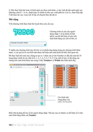 182 | T ự h ọ c l ậ p t r ì n h S c r a t c h
4. Hãy thực hiện bài toán vẽ hình ngôi sao theo cách khác, ví dụ: tính độ dài cạnh ngôi sao
(khoảng cách d = A1A3, thuật toán vẽ chính sẽ như sau: xuất phát từ vị trí A1, thực hiện lặp
5 lần thao tác sau: xoay trái 36 độ, di chuyển theo độ dài d.
Mở rộng
Viết chương trình thực hiện bài luyện theo yêu cầu sau.
Ý nghĩa của chương trình này rất lớn và có nhiều ứng dụng trong các chương trình khác
nhau, vì các giá trị số của biến nhớ được thể hiện trên màn hình rất khó, khó quan sát.
Để thực hiện bài toán này chúng ta tạo ra 1 nhân vật có tên Number có đầy đủ toàn bộ 10
trang phục chính là các chữ số 0, 1, 2, 3, 4, 5, 6, 7, 8, 9. Các chữ số này và độ rộng của
chúng trên màn hình được lưu trong 2 dãy Numbers và Width như hình dưới đây.
Biến nhớ n dùng để lưu số do người dùng nhập. Thủ tục sau có nhiệm vụ thể hiện số n trên
màn hình bằng nhân vật Number.
Chương trình sẽ yêu cầu người
dùng nhập 1 số tự nhiên từ bàn
phím, sau đó thể hiện số này trên
màn hình bằng các chữ số lớn, rõ
ràng.
Các hình ảnh,
trang phục của
nhân vật Number.
 