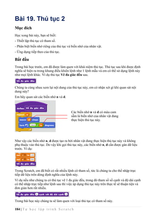 184 | T ự h ọ c l ậ p t r ì n h S c r a t c h
Bài 19. Thủ tục 2
Mục đích
Học xong bài này, bạn sẽ biết:
- Thiết lập thủ tục có tham số.
- Phân biệt biến nhớ riêng của thủ tục và biến nhớ của nhân vật.
- Ứng dụng tiếp theo của thủ tục.
Bắt đầu
Trong bài học trước, em đã được làm quen với khái niệm thủ tục. Thủ tục sau khi được định
nghĩa sẽ hiện ra trong khung điều khiển lệnh như 1 lệnh mẫu và em có thể sử dụng lệnh này
như mọi lệnh khác. Ví dụ thủ tục Vẽ đa giác đều sau.
Chúng ta cùng nhau xem lại nội dung của thủ tục này, em có nhận xét gì khi quan sát nội
dung này?
Em hãy quan sát các biến nhớ n và d.
Như vậy các biến nhớ n, d được tạo ra bởi nhân vật đang thực hiện thủ tục này và không
phụ thuộc vảo thủ tục. Do vậy khi gọi thủ tục này, các biến nhớ n, d cần được gán dữ liệu
trước. Ví dụ:
Trong Scratch, em đã biết có rất nhiều lệnh có tham số, tức là chúng ta cho thể nhập trực
tiếp dữ liệu trên dòng định nghĩa của lệnh này.
Ví dụ nếu như chúng ta có thủ tục vẽ 1 đa giác đều, trong đó tham số số cạnh và độ dài cạnh
có thể nhập trực tiếp như lệnh sau thì việc áp dụng thủ tục này trên thực tế sẽ thuận tiện và
đơn giản hơn rất nhiều.
Trong bài học này chúng ta sẽ làm quen với loại thủ tục có tham số này.
Các biến nhớ n và d có màu cam
sẫm là biến nhớ của nhân vật đang
thực hiện thủ tục này.
 