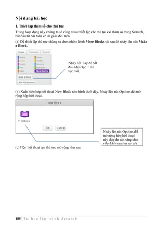 185 | T ự h ọ c l ậ p t r ì n h S c r a t c h
Nội dung bài học
1. Thiết lập tham số cho thủ tục
Trong hoạt động này chúng ta sẽ cùng nhau thiết lập các thủ tục có tham số trong Scratch,
bắt đầu từ bài toán vẽ đa giác đều trên.
(a) Để thiết lập thủ tục chúng ta chọn nhóm lệnh More Blocks và sau đó nháy lên nút Make
a Block.
(b) Xuất hiện hộp hội thoại New Block như hình dưới đây. Nháy lên nút Options để mở
rộng hộp hội thoại.
(c) Hộp hội thoại tạo thủ tục mở rộng như sau.
Nháy nút này để bắt
đầu khởi tạo 1 thủ
tục mới.
Nháy lên nút Options để
mở rộng hộp hội thoại
này đầy đủ sẵn sàng cho
việc khởi tạo thủ tục có
tham số.
 