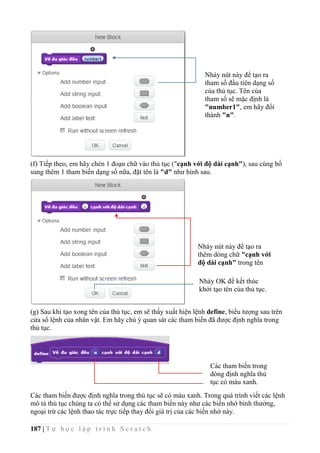 187 | T ự h ọ c l ậ p t r ì n h S c r a t c h
(f) Tiếp theo, em hãy chèn 1 đoạn chữ vào thủ tục ("cạnh với độ dài cạnh"), sau cùng bổ
sung thêm 1 tham biến dạng số nữa, đặt tên là "d" như hình sau.
(g) Sau khi tạo xong tên của thủ tục, em sẽ thấy xuất hiện lệnh define, biểu tượng sau trên
cửa sổ lệnh của nhân vật. Em hãy chú ý quan sát các tham biến đã được định nghĩa trong
thủ tục.
Các tham biến được định nghĩa trong thủ tục sẽ có màu xanh. Trong quá trình viết các lệnh
mô tả thủ tục chúng ta có thể sử dụng các tham biến này như các biến nhớ bình thường,
ngoại trừ các lệnh thao tác trực tiếp thay đổi giá trị của các biến nhớ này.
Nháy nút này để tạo ra
tham số đầu tiên dạng số
của thủ tục. Tên của
tham số sẽ mặc định là
"number1", em hãy đổi
thành "n".
Nháy OK để kết thúc
khởi tạo tên của thủ tục.
Nháy nút này để tạo ra
thêm dòng chữ "cạnh với
độ dài cạnh" trong tên
của thủ tục.
Các tham biến trong
dòng định nghĩa thủ
tục có màu xanh.
 