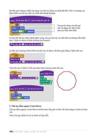 188 | T ự h ọ c l ậ p t r ì n h S c r a t c h
(h) Bây giờ chúng ta điền nội dung của thủ tục bằng các lệnh đã biết. Chú ý sử dụng các
tham biến của thủ tục như các biến nhớ thông thường.
(i) Sau khi thủ tục được định nghĩa xong, tên của thủ tục sẽ xuất hiện tại khung mẫu lệnh
như 1 lệnh có tham số bình thường của Scratch.
(j) Bây giờ chương trình chính của bài này sẽ được viết đơn giản bằng 2 lệnh như sau.
Toàn bộ cửa sổ lệnh và kết quả thực hiện chương trình như sau.
2. Thủ tục đếm ngược Count Down
Thủ tục đếm ngược Count Down từ bài trước bây giờ có thể viết dưới dạng có tham số như
sau.
Chú ý lời gọi chính nó sẽ có tham số thay đổi.
Trong nội dung của thủ tục
cần sử dụng các tham biến
như các biến nhớ bình
thường.
 