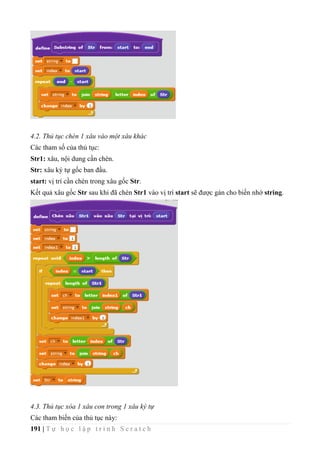 191 | T ự h ọ c l ậ p t r ì n h S c r a t c h
4.2. Thủ tục chèn 1 xâu vào một xâu khác
Các tham số của thủ tục:
Str1: xâu, nội dung cần chèn.
Str: xâu ký tự gốc ban đầu.
start: vị trí cần chèn trong xâu gốc Str.
Kết quả xâu gốc Str sau khi đã chèn Str1 vào vị trí start sẽ được gán cho biến nhớ string.
4.3. Thủ tục xóa 1 xâu con trong 1 xâu ký tự
Các tham biến của thủ tục này:
 