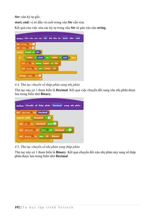 192 | T ự h ọ c l ậ p t r ì n h S c r a t c h
Str: xâu ký tự gốc.
start, end: vị trí đầu và cuối trong xâu Str cần xóa.
Kết quả của việc xóa các ký tự trong xâu Str sẽ gán vào xâu string.
4.4. Thủ tục chuyển số thập phân sang nhị phân
Thủ tục này có 1 tham biến là Decimal. Kết quả việc chuyển đổi sang xâu nhị phân được
lưu trong biến nhớ Binary.
4.5. Thủ tục chuyển số nhị phân sang thập phân
Thủ tục này có 1 tham biến là Binary. Kết quả chuyển đổi xâu nhị phân này sang số thập
phân được lưu trong biến nhớ Decimal.
 