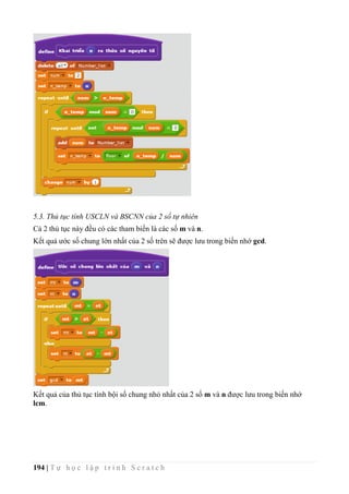 194 | T ự h ọ c l ậ p t r ì n h S c r a t c h
5.3. Thủ tục tính USCLN và BSCNN của 2 số tự nhiên
Cả 2 thủ tục này đều có các tham biến là các số m và n.
Kết quả ước số chung lớn nhất của 2 số trên sẽ được lưu trong biến nhớ gcd.
Kết quả của thủ tục tính bội số chung nhỏ nhất của 2 số m và n được lưu trong biến nhớ
lcm.
 