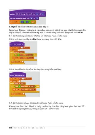 195 | T ự h ọ c l ậ p t r ì n h S c r a t c h
6. Một số bài toán xử lý liên quan đến dãy số
Trong hoạt động này chúng ta sẽ cùng nhau giải quyết một số bài toán cổ điển liên quan đến
dãy số. Dãy số cho trước sẽ được ký hiệu là lưu trữ trong biến nhớ dạng danh sách nList.
6.1. Bài toán tìm phần tử nhỏ nhất và lớn nhất của 1 dãy số cho trước
Giá trị nhỏ nhất của dãy số nList được lưu trong biến nhớ Min.
Giá trị lớn nhất của dãy số nList được lưu trong biến nhớ Max.
6.2. Bài toán tính số các khoảng đơn điệu của 1 dãy số cho trước
Khoảng đơn điệu của 1 dãy số là 1 dãy con liên tục đơn điệu (tăng hoặc giảm thực sự). Để
hiểu rõ hơn định nghĩa này, chúng ta quan sát 1 số ví dụ sau:
 