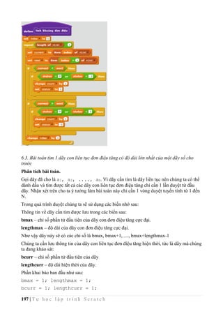 197 | T ự h ọ c l ậ p t r ì n h S c r a t c h
6.3. Bài toán tìm 1 dãy con liên tục đơn điệu tăng có độ dài lớn nhất của một dãy số cho
trước
Phân tích bài toán.
Gọi dãy đã cho là a1, a2, ...., aN. Vì dãy cần tìm là dãy liên tục nên chúng ta có thể
dánh dấu và tìm được tất cả các dãy con liên tục đơn điệu tăng chỉ cần 1 lần duyệt từ đầu
dãy. Nhận xét trên cho ta ý tưởng làm bài toán này chỉ cần 1 vòng duyệt tuyến tính từ 1 đến
N.
Trong quá trình duyệt chúng ta sẽ sử dụng các biến nhớ sau:
Thông tin về dãy cần tìm được lưu trong các biến sau:
bmax – chỉ số phần tử đầu tiên của dãy con đơn điệu tăng cực đại.
lengthmax – độ dài của dãy con đơn điệu tăng cực đại.
Như vậy dãy này sẽ có các chỉ số là bmax, bmax+1, ...., bmax+lengthmax-1
Chúng ta cần lưu thông tin của dãy con liên tục đơn điệu tăng hiện thời, tức là dãy mà chúng
ta đang khảo sát:
bcurr – chỉ số phần tử đầu tiên của dãy
lengthcurr – độ dài hiện thời của dãy.
Phần khai báo ban đầu như sau:
bmax = 1; lengthmax = 1;
bcurr = 1; lengthcurr = 1;
 