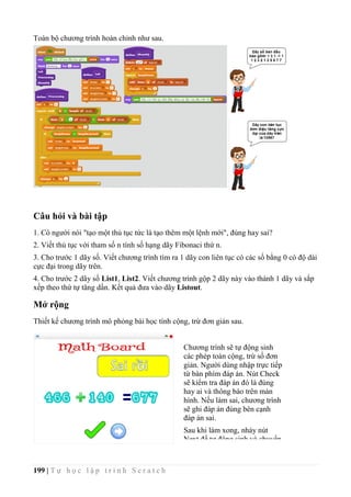 199 | T ự h ọ c l ậ p t r ì n h S c r a t c h
Toàn bộ chương trình hoàn chỉnh như sau.
Câu hỏi và bài tập
1. Có người nói "tạo một thủ tục tức là tạo thêm một lệnh mới", đúng hay sai?
2. Viết thủ tục với tham số n tính số hạng dãy Fibonaci thứ n.
3. Cho trước 1 dãy số. Viết chương trình tìm ra 1 dãy con liên tục có các số bằng 0 có độ dài
cực đại trong dãy trên.
4. Cho trước 2 dãy số List1, List2. Viết chương trình gộp 2 dãy này vào thành 1 dãy và sắp
xếp theo thứ tự tăng dần. Kết quả đưa vào dãy Listout.
Mở rộng
Thiết kế chương trình mô phỏng bài học tính cộng, trừ đơn giản sau.
Chương trình sẽ tự động sinh
các phép toán cộng, trừ số đơn
giản. Người dùng nhập trực tiếp
từ bàn phím đáp án. Nút Check
sẽ kiểm tra đáp án đó là đúng
hay ai và thông báo trên màn
hình. Nếu làm sai, chương trình
sẽ ghi đáp án đúng bên cạnh
đáp án sai.
Sau khi làm xong, nháy nút
Next để tự động sinh và chuyển
bài tiếp theo.
 