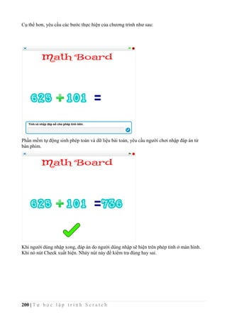 200 | T ự h ọ c l ậ p t r ì n h S c r a t c h
Cụ thể hơn, yêu cầu các bước thực hiện của chương trình như sau:
Phần mềm tự động sinh phép toán và dữ liệu bài toán, yêu cầu người chơi nhập đáp án từ
bàn phím.
Khi người dùng nhập xong, đáp án do người dùng nhập sẽ hiện trên phép tính ở màn hình.
Khi nó nút Check xuất hiện. Nháy nút này để kiểm tra đúng hay sai.
 