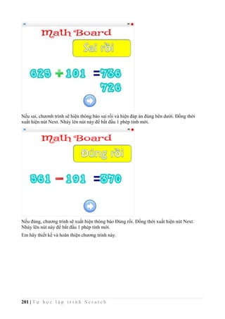 201 | T ự h ọ c l ậ p t r ì n h S c r a t c h
Nếu sai, chươnh trình sẽ hiện thông báo sai rồi và hiện đáp án đúng bên dưới. Đồng thời
xuất hiện nút Next. Nháy lên nút này để bắt đầu 1 phép tính mới.
Nếu đúng, chương trình sẽ xuất hiện thông báo Đúng rồi. Đồng thời xuất hiện nút Next.
Nháy lên nút này để bắt đầu 1 phép tính mới.
Em hãy thiết kế và hoàn thiện chương trình này.
 
