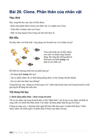 202 | T ự h ọ c l ậ p t r ì n h S c r a t c h
Bài 20. Clone. Phân thân của nhân vật
Mục đích
Học xong bài học này, bạn sẽ hiểu được:
- Khái niệm phân thân (clone) của nhân vật và ý nghĩa của Clone.
- Tính chất và thuộc tính của Clone.
- Một vài ứng dụng Clone trong các bài toán thực tế.
Bắt đầu
Em hãy nhìn vào hình ảnh 1 ứng dụng của Scratch sau và có nhận xét gì?
Để thiết kế chương trình trên em phải làm gì?
- Sử dụng lệnh stamp liên tục?
- Tạo ra nhiều nhân vật có hình dạng giống nhau và cho chúng chuyển động?
- Em có cách nào khác hay không?
Trong bài học này, chúng ta sẽ làm quen với 1 khái niệm hoàn toàn mới trong Scratch có thể
giải quyết dễ dàng bài toán trên.
Nội dung bài học
1. Khái niệm phân thân - clone trong Scratch
Tất cả các nhân vật trong Scratch đều có thể "phân thân", tức là tạo ra các nhân vật khác là
song sinh với chính bản thân mình. Các nhân vật được phân thân đó gọi là Clone.
Chúng ta cùng xem 1 chương trình ngắn để bước đầu làm quen và phân biệt được 2 khái
niệm: nhân vật chính (gốc) và phân thân (Clone) của nhân vật này.
Trên màn hình em sẽ thấy nhiều
con mèo và chuột cùng chuyển
động. Rõ ràng đây không phải là
hình ảnh của lệnh stamp, mà
phải là các nhân vật.
 