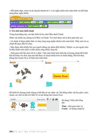 206 | T ự h ọ c l ậ p t r ì n h S c r a t c h
- Mỗi phân thân, clone sẽ di chuyển nhanh tới 1 vị trí ngẫu nhiên trên màn hình với thể hiện
trang phục ngẫu nhiên.
3. Trò chơi mèo đuổi chuột
Trong hoạt động này, em hãy thiết kế trò chơi Mèo đuổi Chuột.
Nhân vật chính của chúng ta là Mèo và Chuột. Trò chơi được mô tả đơn giản như sau:
- Lũ chuột sẽ được phân thân và chạy lung tung (ngẫu nhiên) trên màn hình. Thấy mèo từ xa
chuột đã quay đầu bỏ chạy.
- Mèo được điều khiển bởi con người (dùng các phím điều khiển). Nhiệm vụ của người chơi
là điều khiển mèo đuổi và bắt chuột càng nhiều càng tốt.
- Thời gian mỗi lần chơi chỉ là 1 phút. Trên màn hình luôn hiển thị số lượng chuột đã bị bẳt.
Khi kết thúc trò chơi, bạn nào bắt được số chuột nhiều hơn sẽ chiến thắng. Khi kết thúc,
thông báo Game Over sẽ hiện trên màn hình.
Để thiết kế chương trình chúng ta bắt đầu từ các nhân vật. Hệ thống nhân vật bao gồm: mèo,
chuột, các chữ số (đủ từ 0 đến 9) và nút thông báo Game Over.
Sử dụng 2 biến nhớ tổng
thể:
Time - thời gian chơi và
Count - số lượng chuột bị
bắt.
 