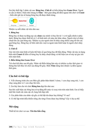 208 | T ự h ọ c l ậ p t r ì n h S c r a t c h
Em hãy thiết lập 3 nhân vật sau: Bóng bay, Chữ số và biển thông báo Game Over. Ngoài
ra cần có thêm 2 biến nhớ chung là Time - thời gian dùng để đếm ngược khi chơi và Count
- biến nhớ ghi lại số lượng bóng bay đã được đánh trúng.
Nhiệm vụ mỗi nhân vật trên như sau:
1. Bóng bay
Bóng bay sẽ được tự động tạo các clone của mình và bay lên từ 1 vị trí ngẫu nhiên ở phía
dưới. Bóng bay được thiết kế có 1 số hình ảnh với màu sắc khác nhau. Người chơi sẽ nháy
chuột lên các quả bóng này. Nhiệm vụ của người chơi là nháy càng nhiều càng tốt lên các
quả bóng bay. Bóng bay sẽ biến mất nếu vượt ra ngoài màn hình hoặc bị người chơi nháy
đúng.
2. Chữ số
Góc trái trên màn hình sẽ luôn thể hiện số quả bóng bay đã bấm đúng. Nhân vật này sử dụng
biến nhớ Count để đếm số bóng bay bị nháy chuột đúng và thể hiện con số này tại góc trái
trên màn hình.
3. Biển thông báo Game Over
Trò chơi kết thúc sau 60 giây. Nhân vật Biển thông báo này có nhiệm vụ đọc thời gian và
thông báo kết thúc trò chơi sau đúng 60 giây. Biến Time dùng làm nhiệm vụ đếm ngược
thời gian.
Câu hỏi và bài tập
1. Viết chương trình cho con Mèo gốc phân thân thành 3 clone, 1 con chạy sang trái, 1 con
chạy sang phải và 1 con chạy lên trên.
2. Em hãy làm cho trò chơi Rừng hoa đẹp lên như sau:
Sau khi xuất hiện các bông hoa sẽ tự động đổi màu và xoay tròn trên màn hình. Em sẽ thấy
một bức tranh sắc màu sặc sỡ, lung linh đẹp mắt.
3. Các phân thân của nhân vật gốc có thể đặt tên được hay không? Vì sao?
4. Có thể lập trình điều khiển riêng cho từng Clone được hay không? Lấy ví dụ cụ thể.
Mở rộng
Thiết kế trò chơi vui sau: Tên lửa bắn rồng.
 
