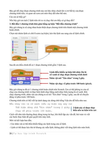 21 | T ự h ọ c l ậ p t r ì n h S c r a t c h
Bây giờ để chạy đoạn chương trình này em hãy nháy chuột lên vị trí bất kỳ của đoạn
chương trình trên, và quan sát xem con mèo thay đổi như thế nào.
Các em sẽ thấy gì?
Nếu bây giờ em tách 2 lệnh trên rời ra và chạy thử em thấy có gì thay đổi?
3. Bắt đầu 1 chương trình đơn giản bằng sự kiện "Bắt đầu chương trình"
Bây giờ chúng ta sẽ cùng nhau hoàn thiện đoạn chương trình trên thành một chương trình
hoàn chỉnh.
Chọn nút nhóm lệnh có chữ Events (sự kiện), kéo thả lệnh sau sang cửa sổ lệnh chính.
Sau đó em điều chỉnh để có 1 đoạn chương trình gồm 3 lệnh sau.
Bây giờ chúng ta đã có 1 chương trình hoàn chỉnh trên Scratch. Em có thể phóng to cửa sổ
chạy của chương trình và thực hiên lệnh chạy bằng cách nháy biểu tượng lá cờ xanh. Khi
chạy chương trình, nhân vật của chúng ta sẽ nói "Xin chào" trong 2 giây, sau đó sẽ chuyển
động về phía trước 100 bước.
Chương trình trên có thể viết lại dưới dạng các dòng chữ tiếng Việt cho dễ hiểu như sau:
Nếu nháy vào lá cờ xanh (nếu sự kiện này xảy ra)
Thể hiện dòng chữ "Xin chào" trong 2 giây.
Chạy về phía trước 100 bước.
Cách viết như trên thường được dùng trong tin học, khi thiết lập các vấn đề, bài toán và viết
các bước thực hiện để giải quyết trên máy tính.
Môt vài kết luận ban đầu.
- Các nhân vật có thể điều khiển bằng các lệnh trong cửa sổ lệnh.
- Lệnh có thể được kéo thả từ khung các mẫu lệnh, không phải viết từng lệnh trên màn hình.
Lệnh điều khiển sự kiện khi nháy lên lá
cờ xanh sẽ chạy đoạn chương trình dưới
Nhân vật nói "Xin chào" trong 2 giây.
Nhân vật chạy về phía trước 100 bước (pixel).
2 lệnh này sẽ được thực
hiện nếu sự kiện trên xảy
ra
 