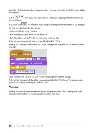 23 | T ự h ọ c l ậ p t r ì n h S c r a t c h
Kết luận: các lệnh rời rạc nhau không tạo thành 1 chương trình hoàn chỉnh. Các lệnh cần kết
nối với nhau.
2. Nút nằm ở góc phải dưới của cửa sổ lệnh có ý nghĩa gì? Hãy thao tác và trả
lời câu hỏi trên.
3. Hai nút nhỏ này nằm trên thanh công cụ nhanh phía trên màn hình có tác dụng gì?
Để hiểu em hãy thực hiện thao tác sau:
- Nháy chuột lên 1 trong 2 nút trên.
- Sau đó em nháy chuột nhiều lần lên nhân vật.
- Em thấy điều gì xảy ra? Từ đó suy ra ý nghĩa của 2 nút trên.
4. Để tạo một chương trình mới, em thực hiện lệnh File / New.
Em hãy tạo 1 chương trình mới và tạo 1 đoạn chương trình đơn giản sau với nhân vật chính
con mèo.
Chạy chương trình và quan sát xem con mèo thực hiện những hành động gì.
5. Để ghi lại chương trình đang làm việc, em thực hiện lệnh File / Save. Tệp chương trình
Scratch cần có phần mở rộng là *.sb hoặc *.sb2
Mở rộng
Em hãy tìm hiểu các lệnh trong nhóm chuyển động (motion) và viết 1 chương trình hoàn
chỉnh điều khiển nhân vật của em chuyển động trên màn hình.
 