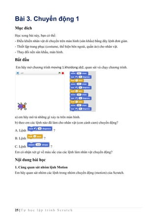 25 | T ự h ọ c l ậ p t r ì n h S c r a t c h
Bài 3. Chuyển động 1
Mục đích
Học xong bài này, bạn có thể:
- Điều khiển nhân vật di chuyển trên màn hình (sân khấu) bằng dãy lệnh đơn giản.
- Thiết lập trang phục (costume, thể hiện bên ngoài, quần áo) cho nhân vật.
- Thay đổi nền sân khấu, màn hình.
Bắt đầu
Em hãy mở chương trình moving 1.khoidong.sb2, quan sát và chạy chương trình.
a) em hãy mô tả những gì xảy ra trên màn hình.
b) theo em các lệnh nào đã làm cho nhân vật (con cánh cam) chuyển động?
A. Lệnh ?
B. Lệnh ?
C. Lệnh ?
Em có nhận xét gì về màu sắc của các lệnh làm nhân vật chuyển động?
Nội dung bài học
1. Cùng quan sát nhóm lệnh Motion
Em hãy quan sát nhóm các lệnh trong nhóm chuyển động (motion) của Scratch.
 