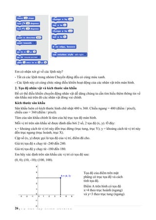 26 | T ự h ọ c l ậ p t r ì n h S c r a t c h
Em có nhận xét gì về các lệnh này?
- Tất cả các lệnh trong nhóm Chuyển động đều có cùng màu xanh.
- Các lệnh này có cùng chức năng điều khiển hoạt động của các nhân vật trên màn hình.
2. Tọa độ nhân vật và kích thước sân khấu
Để có thể điều khiển chuyển động nhân vật dễ dàng chúng ta cần tìm hiểu thêm thông tin về
sân khấu mà trên đó các nhân vật đóng vai chính.
Kích thước sân khấu
Sân khấu luôn có kích thước hình chữ nhật 480 x 360. Chiều ngang = 480 (điểm / pixel),
chiều cao = 360 (điểm / pixel).
Tâm của sân khấu chính là tâm của hệ trục tọa độ màn hình.
Mỗi vị trí trên sân khấu sẽ được đánh dấu bởi 2 số, 2 tọa độ (x, y). Ở đây:
x = khoảng cách từ vị trí này đến trục đứng (trục tung, trục Y); y = khoảng cách từ vị trí này
đến trục ngang (trục hoành, trục X).
Cặp số (x, y) được gọi là tọa độ của vị trí, điểm đã cho.
Giá trị tọa độ x chạy từ -240 đến 240.
Giá trị tọa độ y chạy từ -180 đến 180.
Em hãy xác định trên sân khấu các vị trí có tọa độ sau:
(0, 0); (10, -10); (100, 100).
Tọa độ của điểm trên mặt
phẳng có trục tọa độ và cách
tính tọa độ.
Điểm A trên hình có tọa độ
x=4 theo trục hoành (ngang)
và y=3 theo trục tung (ngang).
 
