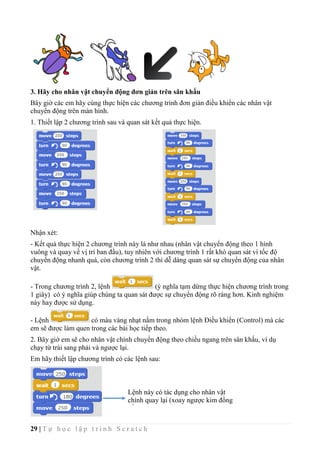 29 | T ự h ọ c l ậ p t r ì n h S c r a t c h
3. Hãy cho nhân vật chuyển động đơn giản trên sân khấu
Bây giờ các em hãy cùng thực hiện các chương trình đơn giản điều khiển các nhân vật
chuyển động trên màn hình.
1. Thiết lập 2 chương trình sau và quan sát kết quả thực hiện.
Nhận xét:
- Kết quả thực hiện 2 chương trình này là như nhau (nhân vật chuyển động theo 1 hình
vuông và quay về vị trí ban đầu), tuy nhiên với chương trình 1 rất khó quan sát vì tốc độ
chuyển động nhanh quá, còn chương trình 2 thì dễ dàng quan sát sự chuyển động của nhân
vật.
- Trong chương trình 2, lệnh (ý nghĩa tạm dừng thực hiện chương trình trong
1 giây) có ý nghĩa giúp chúng ta quan sát được sự chuyển động rõ ràng hơn. Kinh nghiệm
này hay được sử dụng.
- Lệnh có màu vàng nhạt nằm trong nhóm lệnh Điều khiển (Control) mà các
em sẽ được làm quen trong các bài học tiếp theo.
2. Bây giờ em sẽ cho nhân vật chính chuyển động theo chiều ngang trên sân khấu, ví dụ
chạy từ trái sang phải và ngược lại.
Em hãy thiết lập chương trình có các lệnh sau:
Lệnh này có tác dụng cho nhân vật
chính quay lại (xoay ngược kim đồng
hồ 180o
).
 