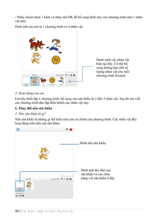 33 | T ự h ọ c l ậ p t r ì n h S c r a t c h
- Nháy chuột chọn 1 hình và nháy nút OK để bổ sung hình này vào chương trình như 1 nhân
vật mới.
Hình ảnh sau mô tả 1 chương trình có 4 nhân vật.
3. Hoạt động của em
Em hãy thiết lập 1 chương trình, bổ sung vào sân khẩu từ 2 đến 5 nhân vật. Sau đó em viết
các chương trình độc lập điều khiển các nhân vật này.
6. Thay đổi nền sân khấu
1. Nền sân khấu là gì?
Nền sân khấu là những gì thể hiện trên cửa sổ chính của chương trình. Các nhân vật đều
hoạt động trên nền của sân khấu.
Hình nền sân khẩu
Hình ảnh thu nhỏ của
sân khấu và các chức
năng với sân khấu ở đây
Danh sách các nhân vật
hiện tại đây. Có thể bổ
sung không hạn chế số
lượng nhân vật cho mỗi
chương trình Scratch.
 