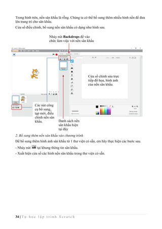 34 | T ự h ọ c l ậ p t r ì n h S c r a t c h
Trong hình trên, nền sân khấu là rỗng. Chúng ta có thể bố sung thêm nhiều hình nền để đưa
lên trang trí cho sân khấu.
Cửa sổ điều chỉnh, bổ sung nền sân khấu có dạng như hình sau.
2. Bổ sung thêm nền sân khấu vào chương trình
Để bổ sung thêm hình ảnh sân khấu từ 1 thư viện có sẵn, em hãy thực hiện các bước sau.
- Nháy nút tại khung thông tin sân khấu.
- Xuất hiện cửa sổ các hình nền sân khấu trong thư viện có sẵn.
Nháy nút Backdrops để vào
chức làm việc với nền sân khấu
Cửa sổ chỉnh sửa trực
tiếp đồ họa, hình ảnh
của nền sân khấu.
Các nút công
cụ bổ sung,
tạp mới, điều
chỉnh nền sân
khấu. Danh sách nền
sân khấu hiện
tại đây
 