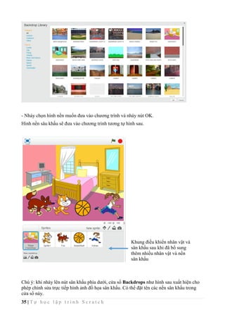 35 | T ự h ọ c l ậ p t r ì n h S c r a t c h
- Nháy chọn hình nền muốn đưa vào chương trình và nháy nút OK.
Hình nền sâu khấu sẽ đưa vào chương trình tương tự hình sau.
Chú ý: khi nháy lên nút sân khấu phía dưới, cửa sổ Backdrops như hình sau xuất hiện cho
phép chỉnh sửa trực tiếp hình ảnh đồ họa sân khấu. Có thể đặt tên các nền sân khấu trong
cửa sổ này.
Khung điều khiển nhân vật và
sân khấu sau khi đã bổ sung
thêm nhiều nhân vật và nền
sân khấu
 