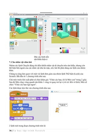 36 | T ự h ọ c l ậ p t r ì n h S c r a t c h
7. Cho nhân vật chào hỏi
Nhóm các lệnh Chuyển động chỉ điều khiển nhân vật di chuyển trên sân khấu, nhưng còn
thể hiện bên ngoài của các nhân vật như ăn mặc, nói, hát thì phải dùng các lệnh của nhóm
khác.
Chúng ta cùng làm quen với một vài lệnh đơn giản của nhóm lệnh Thể hiện (Look) của
Scratch. Bắt đầu từ 1 chương trình như sau:
Chú mèo trước khi xuất phát sẽ chào khán giả: "Chào các bạn, tôi là Mèo con" trong 2 giây.
Sau đó Mèo chạy vòng quanh sân khấu 1 vòng và quay trở lại vị trí cũ. Khi về đich, Mèo sẽ
chào: "Chúc các bạn ngủ ngon".
Các lệnh được kéo thả vào chương trình như sau:
2 lệnh mới trong đoạn chương trình trên là:
Dãy các hình nền
sân khấu hiện ở
đây
 