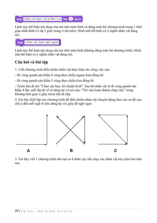 37 | T ự h ọ c l ậ p t r ì n h S c r a t c h
Lệnh này thể hiện nội dung câu nói trên màn hình và dừng toàn bộ chương trình trong 1 thời
gian nhất định (ví dụ 2 giây trong ví dụ trên). Hình ảnh thể hiện có ý nghĩa nhân vật đang
nói.
Lệnh này thể hiện nội dung câu nói trên màn hình (không dừng toàn bộ chương trình). Hình
ảnh thể hiện có ý nghĩa nhân vật đang nói.
Câu hỏi và bài tập
1. Viết chương trình điều khiển nhân vật thực hiện các công việc sau:
- Đi vòng quanh sân khấu 8 vòng theo chiều ngược kim đồng hồ.
- Đi vòng quanh sân khấu 5 vòng theo chiều kim đồng hồ.
- Trước khi đi nói "Chào các bạn, tôi chuẩn bị đi". Sau đó nhân vật sẽ đi vòng quanh sân
khấu 4 lần, mỗi lần đi về sẽ dừng lại và nói câu: "Tôi vừa hoàn thành công việc" trong
khoảng thời gian 2 giây trước khi đi tiếp.
2. Em hãy thiết lập các chương trình để điều khiển nhân vật chuyển động theo các sơ đồ sau,
chú ý đến mỗi ngã rẽ nên dừng lại vài giây để nghỉ ngơi.
3. Em hãy viết 1 chương trình nhỏ tạo ra 4 nhân vật, khi chạy các nhân vật này chào hỏi như
sau.
A B C
 