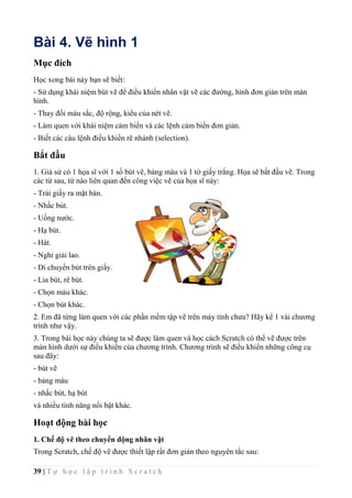 39 | T ự h ọ c l ậ p t r ì n h S c r a t c h
Bài 4. Vẽ hình 1
Mục đích
Học xong bài này bạn sẽ biết:
- Sử dụng khái niệm bút vẽ để điều khiển nhân vật vẽ các đường, hình đơn giản trên màn
hình.
- Thay đổi màu sắc, độ rộng, kiểu của nét vẽ.
- Làm quen với khái niệm cảm biến và các lệnh cảm biến đơn giản.
- Biết các câu lệnh điều khiển rẽ nhánh (selection).
Bắt đầu
1. Giả sử có 1 họa sĩ với 1 số bút vẽ, bảng màu và 1 tờ giấy trắng. Họa sẽ bắt đầu vẽ. Trong
các từ sau, từ nào liên quan đến công việc vẽ của họa sĩ này:
- Trải giấy ra mặt bàn.
- Nhấc bút.
- Uống nước.
- Hạ bút.
- Hát.
- Nghỉ giải lao.
- Di chuyển bút trên giấy.
- Lia bút, rê bút.
- Chọn màu khác.
- Chọn bút khác.
2. Em đã từng làm quen với các phần mềm tập vẽ trên máy tính chưa? Hãy kể 1 vài chương
trình như vậy.
3. Trong bài học này chúng ta sẽ được làm quen và học cách Scratch có thể vẽ được trên
màn hình dưới sự điều khiển của chương trình. Chương trình sẽ điều khiển những công cụ
sau đây:
- bút vẽ
- bảng màu
- nhấc bút, hạ bút
và nhiều tính năng nổi bật khác.
Hoạt động bài học
1. Chế độ vẽ theo chuyển động nhân vật
Trong Scratch, chế độ vẽ được thiết lập rất đơn giản theo nguyên tắc sau:
 
