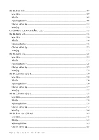 4 | T ự h ọ c l ậ p t r ì n h S c r a t c h
Bài 11. Cảm biến..................................................................................................................107
Mục đích...........................................................................................................................107
Bắt đầu..............................................................................................................................107
Nội dung bài học ..............................................................................................................108
Câu hỏi và bài tập.............................................................................................................113
Mở rộng............................................................................................................................113
CHƯƠNG 4: SCRATCH NÂNG CAO...............................................................................115
Bài 12. Xử lý số 1.................................................................................................................116
Mục đích...........................................................................................................................116
Bắt đầu..............................................................................................................................116
Nội dung bài học ..............................................................................................................116
Câu hỏi và bài tập.............................................................................................................123
Mở rộng............................................................................................................................123
Bài 13. Xử lý số 2.................................................................................................................125
Mục đích...........................................................................................................................125
Bắt đầu..............................................................................................................................125
Nội dung bài học ..............................................................................................................125
Câu hỏi và bài tập.............................................................................................................129
Mở rộng............................................................................................................................129
Bài 14. Xử lí xâu ký tự 1......................................................................................................130
Mục đích...........................................................................................................................130
Bắt đầu..............................................................................................................................130
Nội dung bài học ..............................................................................................................130
Câu hỏi và bài tập.............................................................................................................137
Mở rộng............................................................................................................................137
Bài 15. Xử lí xâu ký tự 2......................................................................................................138
Mục đích...........................................................................................................................138
Bắt đầu..............................................................................................................................138
Nội dung bài học ..............................................................................................................138
Câu hỏi và bài tập.............................................................................................................143
Mở rộng............................................................................................................................144
Bài 16. Làm việc với List 1..................................................................................................145
Mục đích...........................................................................................................................145
Bắt đầu..............................................................................................................................145
Nội dung bài học ..............................................................................................................145
Câu hỏi và bài tập.............................................................................................................155
 