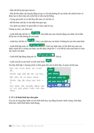 40 | T ự h ọ c l ậ p t r ì n h S c r a t c h
- Đặt chế độ hạ bút (pen down).
- Khi đó khi nhân vật chuyển động sẽ tạo ra vết trên đường đi của mình, đó chính là nét vẽ
được tạo ra theo màu sắc, kiểu bút có sẵn của hệ thống.
- Trong quá trình vẽ có thể thay đổi màu vẽ, nét bút vẽ.
- Để kết thúc chế độ vẽ cần nhấc bút (pen up).
Các lệnh của nhóm vẽ (pen) đều có màu xanh lá cây.
Chúng ta chú ý các lệnh sau:
- Lệnh thiết lập chế độ vẽ: , Sau lệnh này mọi chuyển động của nhân vật sẽ đều
để lại nét vẽ trên đường đi của mình.
- Lệnh hủy chế độ vẽ: . Chú ý sau lệnh này các hình vẽ không bị xóa trên màn hình.
- Lệnh thiết lập màu vẽ: . Cách xác định màu vẽ bởi lệnh này như sau:
nháy chuột lên ô vuông của lệnh, sau đó nháy chuột lên 1 vị trí bất kỳ trên màn hình có màu
sắc muốn xác định.
- Lệnh thiết lập động rộng nét vẽ: . Giá trị
- Lệnh xóa tất cả các hình vẽ trên màn hình: .
Em hãy thiết lập 1 chương trình vẽ đơn giản như mô tả dưới đây và quan sát kết quả.
Xóa các hình được vẽ trước
đó.
Thiết lập chế độ vẽ: hạ bút.
Đặt màu vẽ là màu: xanh.
Thiết lập độ rộng nét bút =
5.
Cho nhân vật chuyển động lên
vị trí góc phải trên của sân
khấu.
2. Vẽ 1 số hình hình học đơn giản
Các em sẽ cùng thực hành vẽ các hình hình học sau bằng Scratch: hình vuông, chữ nhật,
hình thoi, hình bình hành, hình thang.
 