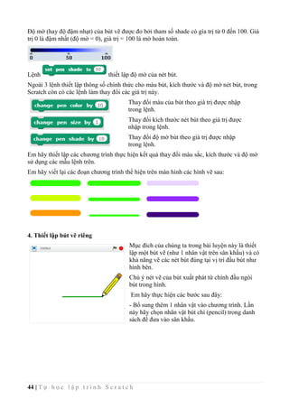 44 | T ự h ọ c l ậ p t r ì n h S c r a t c h
Độ mờ (hay độ đậm nhạt) của bút vẽ được đo bởi tham số shade có gía trị từ 0 đến 100. Giá
trị 0 là đậm nhất (độ mờ = 0), giá trị = 100 là mờ hoàn toàn.
Lệnh thiết lập độ mờ của nét bút.
Ngoài 3 lệnh thiết lập thông số chính thức cho màu bút, kích thước và độ mờ nét bút, trong
Scratch còn có các lệnh làm thay đổi các giá trị này.
Thay đổi màu của bút theo giá trị được nhập
trong lệnh.
Thay đổi kích thước nét bút theo giá trị được
nhập trong lệnh.
Thay đổi độ mờ bút theo giá trị được nhập
trong lệnh.
Em hãy thiết lập các chương trình thực hiện kết quả thay đổi màu sắc, kích thước và độ mờ
sử dụng các mẫu lệnh trên.
Em hãy viết lại các đoạn chương trình thể hiện trên màn hình các hình vẽ sau:
4. Thiết lập bút vẽ riêng
Mục đích của chúng ta trong bài luyện này là thiết
lập một bút vẽ (như 1 nhân vật trên sân khấu) và có
khả năng vẽ các nét bút đúng tại vị trí đầu bút như
hình bên.
Chú ý nét vẽ của bút xuất phát từ chính đầu ngòi
bút trong hình.
Em hãy thực hiện các bước sau đây:
- Bổ sung thêm 1 nhân vật vào chương trình. Lần
này hãy chọn nhân vật bút chì (pencil) trong danh
sách để đưa vào sân khấu.
 