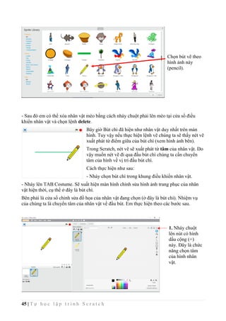 45 | T ự h ọ c l ậ p t r ì n h S c r a t c h
Chọn bút vẽ theo
hình ảnh này
(pencil).
- Sau đó em có thể xóa nhân vật mèo bằng cách nháy chuột phải lên mèo tại cửa sổ điều
khiển nhân vật và chọn lệnh delete.
Bây giờ Bút chì đã hiện như nhân vật duy nhất trên màn
hình. Tuy vậy nếu thực hiện lệnh vẽ chúng ta sẽ thấy nét vẽ
xuất phát từ điểm giữa của bút chì (xem hình ảnh bên).
Trong Scratch, nét vẽ sẽ xuất phát từ tâm của nhân vật. Do
vậy muốn nét vẽ đi qua đầu bút chì chúng ta cần chuyển
tâm của hình về vị trí đầu bút chì.
Cách thực hiện như sau:
- Nháy chọn bút chì trong khung điều khiển nhân vật.
- Nháy lên TAB Costume. Sẽ xuất hiện màn hình chỉnh sửa hình ảnh trang phục của nhân
vật hiện thời, cụ thể ở đây là bút chì.
Bên phải là cửa sổ chỉnh sửa đồ họa của nhân vật đang chọn (ở đây là bút chì). Nhiệm vụ
của chúng ta là chuyển tâm của nhân vật về đầu bút. Em thực hiện theo các bước sau.
1. Nháy chuột
lên nút có hình
dấu cộng (+)
này. Đây là chức
năng chọn tâm
của hình nhân
vật.
 