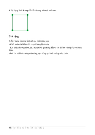 49 | T ự h ọ c l ậ p t r ì n h S c r a t c h
4. Sử dụng lệnh Stamp để viết chương trình vẽ hình sau:
Mở rộng
1. Xây dựng chương trình có các chức năng sau.
- Có 2 nhân vật là bút chì và quả bóng hình tròn.
- Khi chạy chương trình, cả 2 bút chì và quả bóng đều vẽ lên 1 hình vuông ở 2 bên màn
hình.
- Bút chì kẻ hình vuông màu vàng, quả bóng tạo hình vuông màu xanh.
 