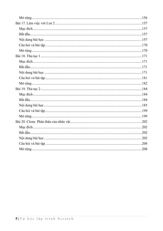5 | T ự h ọ c l ậ p t r ì n h S c r a t c h
Mở rộng............................................................................................................................156
Bài 17. Làm việc với List 2..................................................................................................157
Mục đích...........................................................................................................................157
Bắt đầu..............................................................................................................................157
Nội dung bài học ..............................................................................................................157
Câu hỏi và bài tập.............................................................................................................170
Mở rộng............................................................................................................................170
Bài 18. Thủ tục 1..................................................................................................................171
Mục đích...........................................................................................................................171
Bắt đầu..............................................................................................................................171
Nội dung bài học ..............................................................................................................171
Câu hỏi và bài tập.............................................................................................................181
Mở rộng............................................................................................................................182
Bài 19. Thủ tục 2..................................................................................................................184
Mục đích...........................................................................................................................184
Bắt đầu..............................................................................................................................184
Nội dung bài học ..............................................................................................................185
Câu hỏi và bài tập.............................................................................................................199
Mở rộng............................................................................................................................199
Bài 20. Clone. Phân thân của nhân vật.................................................................................202
Mục đích...........................................................................................................................202
Bắt đầu..............................................................................................................................202
Nội dung bài học ..............................................................................................................202
Câu hỏi và bài tập.............................................................................................................208
Mở rộng............................................................................................................................208
 