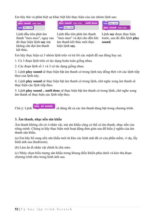 52 | T ự h ọ c l ậ p t r ì n h S c r a t c h
Em hãy thử và phân biệt sự khác biệt khi thực hiện của các nhóm lệnh sau:
Lệnh đầu tiên phát âm
thanh "meo meo", ngay sau
đó thực hiện lệnh say mà
không cần đợi âm thanh
kết thúc.
Lệnh đầu tiên phát âm thanh
"meo meo" và đợi cho đến khi
âm thanh kết thúc mời thực
hiện lệnh say.
Lệnh say được thực hiện
trước, sau đó đến lệnh play
sound.
Em hãy thực hiện cả 3 nhóm lệnh trên và trả lời các mệnh đề sau đúng hay sai.
1. Cả 3 đoạn lệnh trên có tác dụng hoàn toàn giống nhau.
2. Các đoạn lệnh số 1 và 3 có tác dụng giống nhau.
3. Lệnh play sound sẽ thực hiện bật âm thanh có trong lệnh này đồng thời với các lệnh tiếp
theo của lệnh này.
4. Lệnh play sound sẽ thực hiện bật âm thanh có trong lệnh, chờ nghe xong âm thanh sẽ
thực hiện các lệnh tiếp theo.
5. Lệnh play sound .. until done sẽ thực hiện bật âm thanh có trong lệnh, chờ nghe xong
âm thanh sẽ thực hiện các lệnh tiếp theo.
Chú ý: Lệnh sẽ dừng tất cả các âm thanh đang bật trong chương trình.
3. Âm thanh, nhạc nền sân khấu
Âm thanh không chỉ có ở nhân vật, mà sân khấu cũng có thể có âm thanh, nhạc nền của
riêng mình. Chúng ta hãy thực hiện một hoạt động đơn giản sau để hiểu ý nghĩa của âm
thanh sân khấu.
(a) Em hãy bổ sung nền sân khấu mới từ kho các hình ảnh đã có của phần mềm, ví dụ, lấy
hình ảnh sau (bedroom).
(b) Làm ẩn đi nhân vật chính là chú mèo.
(c) Nháy chọn biểu tượng sân khấu trong khung điều khiển phía dưới và kéo thả đoạn
chương trình như trong hình ảnh sau.
 