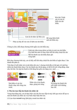 53 | T ự h ọ c l ậ p t r ì n h S c r a t c h
Chúng ta chú ý đến đoạn chương trình ngắn của sân khấu này.
Khi chạy chương trình này, em sẽ thấy mỗi khi nháy chuột lên sân khấu sẽ nghe được 1 âm
thanh nhỏ phát ra.
Trên thực tế mỗi nhân vật và sân khấu nền của 1 chương trình đều có thể gán với một hay
nhiều âm thanh khác nhau. Các âm thanh này rất đa dạng, có thể là lời nói, tiếng động, nhạc
nền, bài hát. Các tệp âm thanh có thể dùng bao gồm các dạng wav, mp3, …..
4. Thu âm trực tiếp âm thanh cho nhân vật
Trong hoạt động này, em sẽ thực hiện việc thu âm trực tiếp từ máy tính qua micro để tạo ra
một âm thanh của nhân vật. Các bước thực hiện như sau.
(1) Lựa chọn record trong lệnh play sound của nhân vật.
Kéo thả 2 lệnh
này từ cửa sổ
lệnh của sân
khấu.
Làm ẩn đi nhân vật Mèo con
Bổ sung thêm hình
ảnh sân khấu này.
Nháy tại đây để vào cửa sổ lệnh của sân khấu.
Sân khấu có các âm
thanh, nhạc nền riêng của
mình.
Nhân vật có âm thanh,
nhạc, giọng nói riêng.
Số lượng âm thanh cho
mỗi nhân vật là không
hạn chế.
Lệnh này nằm trong nhóm sự kiện (event) của sân khấu.
Các lệnh bên dưới sẽ thực hiện mỗi khi nháy chuột lên sân
khấu.Bật âm thanh của sân khấu được ghi
trong lệnh
 
