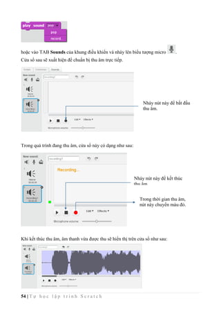 54 | T ự h ọ c l ậ p t r ì n h S c r a t c h
hoặc vào TAB Sounds của khung điều khiển và nháy lên biểu tượng micro .
Cửa sổ sau sẽ xuất hiện để chuẩn bị thu âm trực tiếp.
Trong quá trình đang thu âm, cửa sổ này có dạng như sau:
Khi kết thúc thu âm, âm thanh vừa được thu sẽ hiển thị trên cửa sổ như sau:
Nháy nút này để bắt đầu
thu âm.
Nháy nút này để kết thúc
thu âm.
Trong thời gian thu âm,
nút này chuyển màu đỏ.
 