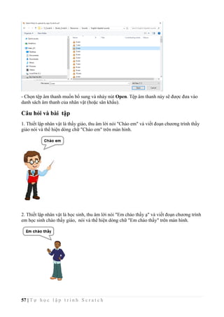 57 | T ự h ọ c l ậ p t r ì n h S c r a t c h
- Chọn tệp âm thanh muốn bổ sung và nháy nút Open. Tệp âm thanh này sẽ được đưa vào
danh sách âm thanh của nhân vật (hoặc sân khấu).
Câu hỏi và bài tập
1. Thiết lập nhân vật là thầy giáo, thu âm lời nói "Chào em" và viết đoạn chương trình thầy
giáo nói và thể hiện dòng chữ "Chào em" trên màn hình.
2. Thiết lập nhân vật là học sinh, thu âm lời nói "Em chào thầy ạ" và viết đoạn chương trình
em học sinh chào thầy giáo, nói và thể hiện dòng chữ "Em chào thầy" trên màn hình.
 