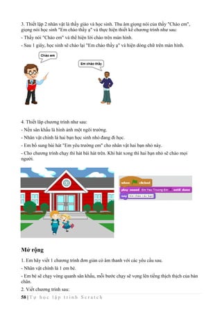 58 | T ự h ọ c l ậ p t r ì n h S c r a t c h
3. Thiết lập 2 nhân vật là thầy giáo và học sinh. Thu âm giọng nói của thầy "Chào em",
giọng nói học sinh "Em chào thầy ạ" và thực hiện thiết kế chương trình như sau:
- Thầy nói "Chào em" và thể hiện lời chào trên màn hình.
- Sau 1 giây, học sinh sẽ chào lại "Em chào thầy ạ" và hiện dòng chữ trên màn hình.
4. Thiết lâp chương trình như sau:
- Nền sân khấu là hình ảnh một ngôi trường.
- Nhân vật chính là hai bạn học sinh nhỏ đang đi học.
- Em bổ sung bài hát "Em yêu trường em" cho nhân vật hai bạn nhỏ này.
- Cho chương trình chạy thì hát bài hát trên. Khi hát xong thì hai bạn nhỏ sẽ chào mọi
người.
Mở rộng
1. Em hãy viết 1 chương trình đơn giản có âm thanh với các yêu cầu sau.
- Nhân vật chính là 1 em bé.
- Em bé sẽ chạy vòng quanh sân khấu, mỗi bước chạy sẽ vọng lên tiếng thịch thịch của bàn
chân.
2. Viết chương trình sau:
 