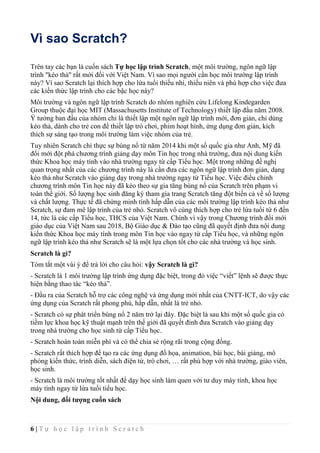 6 | T ự h ọ c l ậ p t r ì n h S c r a t c h
Vì sao Scratch?
Trên tay các bạn là cuốn sách Tự học lập trình Scratch, một môi trường, ngôn ngữ lập
trình "kéo thả" rất mới đối với Việt Nam. Vì sao mọi người cần học môi trường lập trình
này? Vì sao Scratch lại thích hợp cho lứa tuổi thiếu nhi, thiếu niên và phù hợp cho việc đưa
các kiến thức lập trình cho các bậc học này?
Môi trường và ngôn ngữ lập trình Scratch do nhóm nghiên cứu Lifelong Kindegarden
Group thuộc đại học MIT (Massachusetts Institute of Technology) thiết lập đầu năm 2008.
Ý tưởng ban đầu của nhóm chỉ là thiết lập một ngôn ngữ lập trình mới, đơn giản, chỉ dùng
kéo thả, dành cho trẻ con để thiết lập trò chơi, phim hoạt hình, ứng dụng đơn giản, kích
thích sự sáng tạo trong môi trường làm việc nhóm của trẻ.
Tuy nhiên Scratch chỉ thực sự bùng nổ từ năm 2014 khi một số quốc gia như Anh, Mỹ đã
đổi mới đột phá chương trình giảng dạy môn Tin học trong nhà trường, đưa nội dung kiến
thức Khoa học máy tính vào nhà trường ngay từ cấp Tiểu học. Một trong những đề nghị
quan trọng nhất của các chương trình này là cần đưa các ngôn ngữ lập trình đơn giản, dạng
kéo thả như Scratch vào giảng dạy trong nhà trường ngay từ Tiểu học. Việc điều chỉnh
chương trình môn Tin học này đã kéo theo sự gia tăng bùng nổ của Scratch trên phạm vi
toàn thế giới. Số lượng học sinh đăng ký tham gia trang Scratch tăng đột biến cả về số lượng
và chất lượng. Thực tế đã chứng minh tính hấp dẫn của các môi trường lập trình kéo thả như
Scratch, sự đam mê lập trình của trẻ nhỏ. Scratch vô cùng thích hợp cho trẻ lứa tuổi từ 6 đến
14, tức là các cấp Tiểu học, THCS của Việt Nam. Chính vì vậy trong Chương trình đổi mới
giáo dục của Việt Nam sau 2018, Bộ Giáo dục & Đào tạo cũng đã quyết định đưa nội dung
kiến thức Khoa học máy tính trong môn Tin học vào ngay từ cấp Tiểu học, và những ngôn
ngữ lập trình kéo thả như Scratch sẽ là một lựa chọn tốt cho các nhà trường và học sinh.
Scratch là gì?
Tóm tắt một vài ý để trả lời cho câu hỏi: vậy Scratch là gì?
- Scratch là 1 môi trường lập trình ứng dụng đặc biệt, trong đó việc “viết” lệnh sẽ được thực
hiện bằng thao tác “kéo thả”.
- Đầu ra của Scratch hỗ trợ các công nghệ và ứng dụng mới nhất của CNTT-ICT, do vậy các
ứng dụng của Scratch rất phong phú, hấp dẫn, nhất là trẻ nhỏ.
- Scratch có sự phát triển bùng nổ 2 năm trở lại đây. Đặc biệt là sau khi một số quốc gia có
tiềm lực khoa học kỹ thuật mạnh trên thế giới đã quyết đinh đưa Scratch vào giảng dạy
trong nhà trường cho học sinh từ cấp Tiểu học.
- Scratch hoàn toàn miễn phí và có thể chia sẻ rộng rãi trong cộng đồng.
- Scratch rất thích hợp để tạo ra các ứng dụng đồ họa, animation, bài học, bài giảng, mô
phỏng kiến thức, trình diễn, sách điện tử, trò chơi, … rất phù hợp với nhà trường, giáo viên,
học sinh.
- Scratch là môi trường tốt nhất để dạy học sinh làm quen với tư duy máy tính, khoa học
máy tính ngay từ lứa tuổi tiểu học.
Nội dung, đối tượng cuốn sách
 